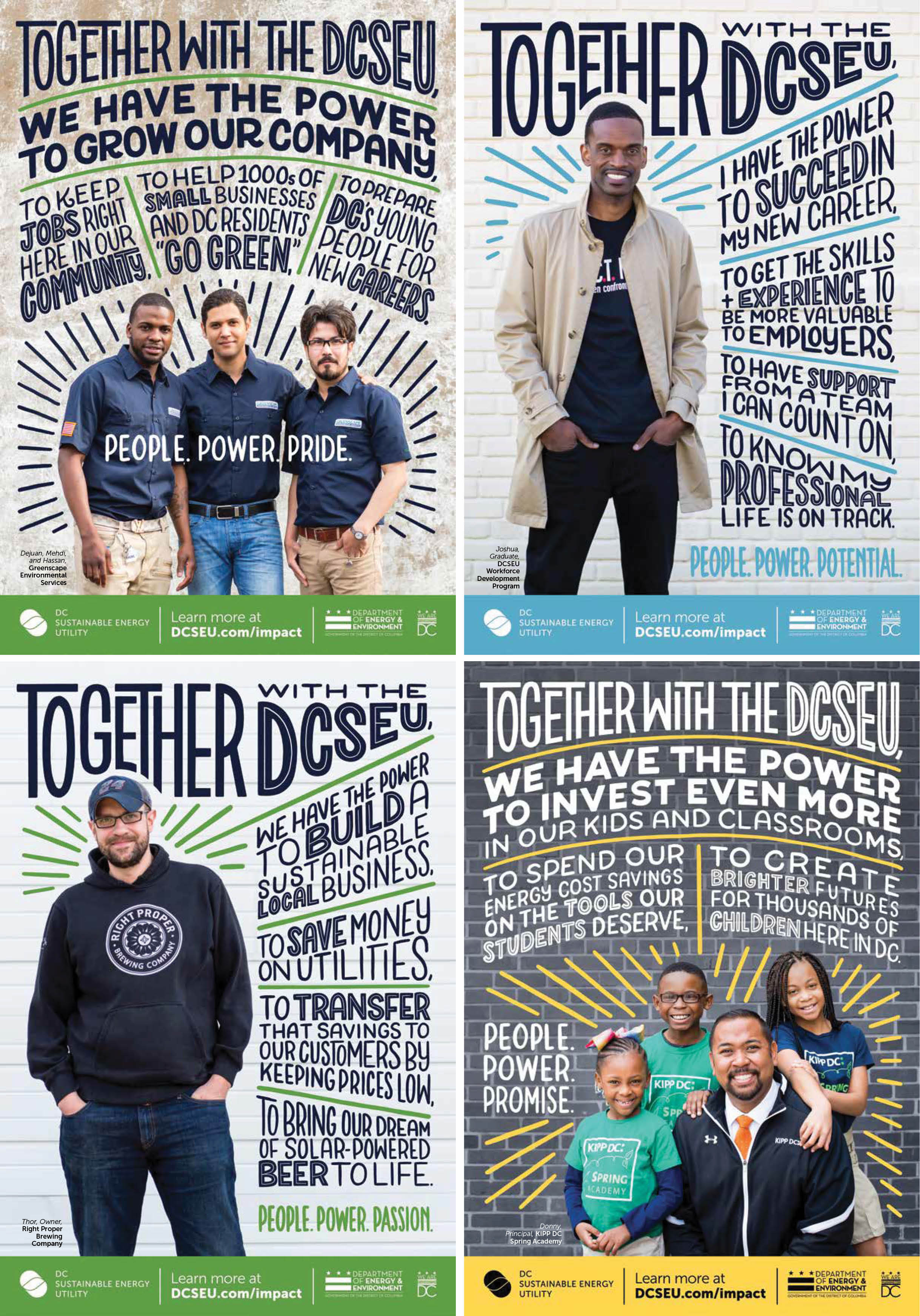 A series of four advertisements featuring participants in the DCSEU's programs. Handlettered testimonials surround each of them. First, a group of three men from Greenscapes Environmental stating: Together with the DCSEU, we have the power to grow our company; with the tagline: People. Power. Pride. Second, a man smiling at the camera stating: Together with the DCSEU, I have the power to succeed at my new career; with the tagline: People. Power. Potential. Third, the owner of Right Proper Brewing smiling at the cameral with his hands in his pockets stating: Together with the DCSEU, we have the power to build a sustainable business; with the tagline: People. Power. Passion. Lastly, the principal of a KIPP DC school surrounded by three students smiling at the camera stating:Together with the DCSEU, we have the power to invest even more in our kids and classrooms; with the tagline: People. Power. Promise.